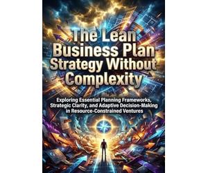 The Lean Business Plan: Strategy Without Complexity: Exploring Essential Planning Frameworks, Strategic Clarity, and Adaptive Decision-Making in Resource-Constrained Ventures