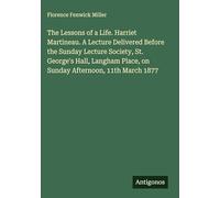 The Lessons of a Life. Harriet Martineau. A Lecture Delivered Before the Sunday Lecture Society, St. George's Hall, Langham Place, on Sunday Afternoon, 11th March 1877