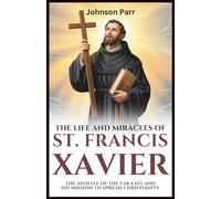 The Life and Miracles of St. Francis Xavier: The Apostle of the Far East and His Mission to Spread Christianity
