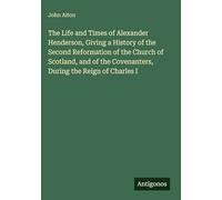 The Life and Times of Alexander Henderson, Giving a History of the Second Reformation of the Church of Scotland, and of the Covenanters, During the Reign of Charles I