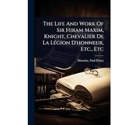 The Life And Work Of Sir Hiram Maxim, Knight, Chevalier De La LÃ(c)gion D'honneur, Etc., Etc