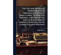 The Life and Works of Robert Burns, as Originally Edited by James Currie. To Which is Prefixed, a Review of the Life of Burns, and of Various Criticisms on his Character and Writings