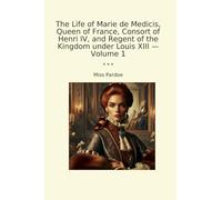 The Life of Marie de Medicis, Queen of France, Consort of Henri IV, and Regent of the Kingdom under Louis XIII - Volume 1