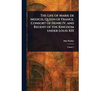 The Life of Marie De Medicis, Queen of France, Consort of Henri IV, and Regent of the Kingdom Under Louis XIII