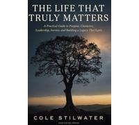 The Life That Truly Matters: A Practical Guide to Purpose, Character, Leadership, Service, and Building a Legacy That Lasts