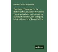 The Literary Character. Or, the History of Men of Genius, Drawn from Their Own Feelings and Confessions, Literary Miscellanies, and an Inquiry Into the Character of James the First