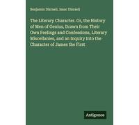 The Literary Character. Or, the History of Men of Genius, Drawn from Their Own Feelings and Confessions, Literary Miscellanies, and an Inquiry Into the Character of James the First