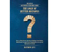 The Logic of Better Decisions: How to Think Clearly, Question & Challenge Your Beliefs, Build Mental Strength, Resist Manipulation, in an Age of Information Overload