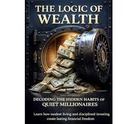 The Logic of Wealth Decoding the Hidden Habits of Quiet Millionaires: Learn how modest living and disciplined investing create lasting financial freedom