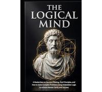 The Logical Mind: A Masterclass on Decision Making, First Principles, and How to Solve Complex Problems Using Aristotelian Logic to Achieve Mental Clarity and Success