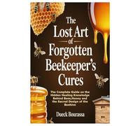 The Lost Art of Forgotten Beekeeper’s Cures: The Complete Guide on the Hidden Healing Knowledge Behind Bees,Honey and the Sacred Design of the Beehive
