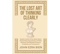 The Lost Art of Thinking Clearly: Reclaim Control of Your Mind, Detect Flawed Reasoning Instantly, and Make Decisions That Withstand Pressure, Complexity, and Consequence
