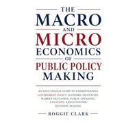 The Macro and Microeconomics of Public Policy Making: An Educational Guide to Understanding Government Policy, Economic Incentives, Market Outcomes, ... Taxation, and Economic Decision-Making