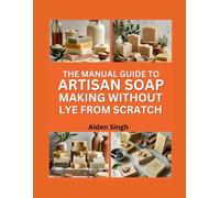 The Manual Guide To Artisan Soap Making Without Lye From Scratch: Melt-And-Pour Recipes For Safe And Beautiful Handmade Soaps