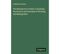 The Manufacture of Steel. Containing the Practice and Principles of Working and Making Steel