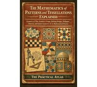 The Mathematics of Patterns and Tessellations Explained: Geometry of Tiles, Symmetry Groups, Quilting Designs, Wallpaper Patterns, and Islamic Geometric Art in Mathematical Practice