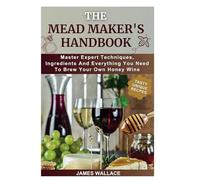 THE MEAD MAKER’S HANDBOOK: Master Expert Techniques, Ingredients And Everything You Need To Brew Your Own Honey Wine
