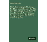 The Medical Language of St. Luke, a Proof from Internal Evidence that "The Gospel According to St. Luke" and "The Acts of the Apostles" were Written ... Person, and that the Writer was a Medical Man