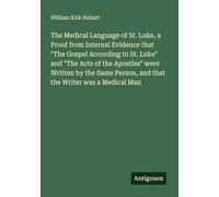 The Medical Language of St. Luke, a Proof from Internal Evidence that "The Gospel According to St. Luke" and "The Acts of the Apostles" were Written ... Person, and that the Writer was a Medical Man