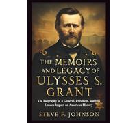 The Memoirs and Legacy of Ulysses S. Grant: The Biography of a General, President, and His Unseen Impact on American History