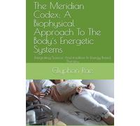 The Meridian Codex: A Biophysical Approach To The Body´s Energetic Systems: Integrating Science And tradition In Energy-Based Therapy