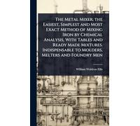 The Metal Mixer, the Easiest, Simplest and Most Exact Method of Mixing Iron by Chemical Analysis, With Tables and Ready Made Mixtures. Indispensable to Molders, Melters and Foundry Men