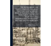 The Metal Mixer, the Easiest, Simplest and Most Exact Method of Mixing Iron by Chemical Analysis, With Tables and Ready Made Mixtures. Indispensable to Molders, Melters and Foundry Men