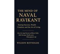 THE MIND OF NAVAL RAVIKANT: Startup Success, Wealth Creation, and the Art of Living: How the Angel Investor of Silicon Valley Built Startups, Wealth, and a Philosophy for Life