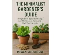 The Minimalist Gardener’s Guide: Simple Small-Space Gardening, Low-Maintenance Plants, and High-Yield Harvests