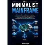 THE MINIMALIST MAINFRAME: A Business Owner's Blueprint to Building Raspberry Pi Automation Systems, Securing Local Operations, Automating Routine Workflows, and Slashing Subscription Costs