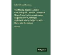 The Mining Reports. A Series Containing the Cases on the Law of Mines Found in the American and English Reports, Arranged Alphabetically by Subjects, with Notes and References: Vol. VIII