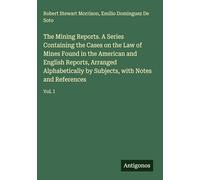 The Mining Reports. A Series Containing the Cases on the Law of Mines Found in the American and English Reports, Arranged Alphabetically by Subjects, with Notes and References: Vol. I