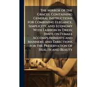 The Mirror of the Graces. Containing General Instructions for Combining Elegance, Simplicity, and Economy With Fashion in Dress; Hints on Female ... for the Preservation of Health and Beauty
