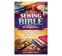 The Modern Sewing Bible for Beginners: Your Step-by-Step Guide to Mastering Essential Skills, Understanding Fabrics, and Creating Beautiful Projects with Confidence