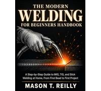 The Modern Welding for Beginners Handbook: A Step-by-Step Guide to MIG, TIG, and Stick Welding at Home, From First Bead to First Project