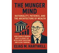 The Munger Mind: Rationality, Patience, and the Architecture of Wealth: How Charlie Munger Built a Legacy of Intelligent Investing and Clear Thinking
