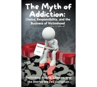 The Myth of Addiction: Choice, Responsibility, and the Business of Victimhood: Choice, Responsibility, and the Business of Victimhood
