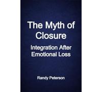 The Myth of Closure: Why We S inality, Why It Rarely Comes, and How to Live Without It