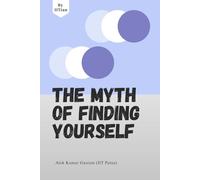 The Myth of Finding Yourself Why Meaning Is Created, Not Discovered: A self help guide by an IITian, a must read for students and working professionals