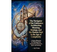 The Navigator of the Unknown: Architecting Meaning, Strategy, and the Human Soul in the Age of Complexity. A Master Blueprint for Thriving at the Intersection of Systems, Spirit, and Strategy