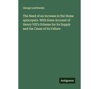 The Need of an Increase in the Home episcopate. With Some Account of Henry VIII's Scheme for its Supply and the Cause of its Failure