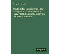 The Need of an Increase in the Home episcopate. With Some Account of Henry VIII's Scheme for its Supply and the Cause of its Failure