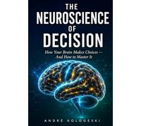 The Neuroscience of Decision: How Your Brain Makes Choices - And How to Master It