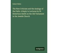 The New Criticism and the Analogy of the Faith. A Reply to Lectures by W. Robertson Smith on the Old Testament in the Jewish Church