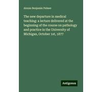 The new departure in medical teaching: a lecture delivered at the beginning of the course on pathology and practice in the University of Michigan, October 1st, 1877