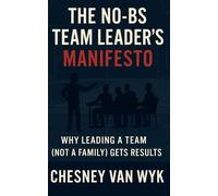 THE NO-BS TEAM LEADER'S MANIFESTO: WHY LEADING A TEAM (NOT A FAMILY) GETS RESULTS