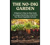 The No-Dig Garden: A Beginner's Step-by-Step Guide to Lasagna Gardening, Living Soil & Year-Round Vegetable Harvests