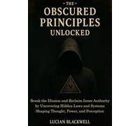 The Obscured Principles Unlocked: Break the Illusion and Reclaim Inner Authority by Uncovering Hidden Laws and Systems Shaping Thought, Power, and Perception