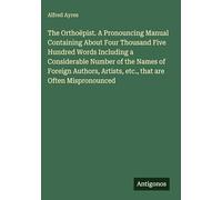 The Orthoëpist. A Pronouncing Manual Containing About Four Thousand Five Hundred Words Including a Considerable Number of the Names of Foreign Authors, Artists, etc., that are Often Mispronounced