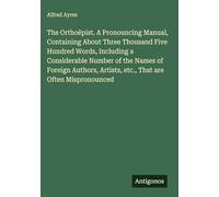The Orthoëpist. A Pronouncing Manual, Containing About Three Thousand Five Hundred Words, Including a Considerable Number of the Names of Foreign Authors, Artists, etc., That are Often Mispronounced